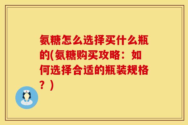 氨糖怎么选择买什么瓶的(氨糖购买攻略：如何选择合适的瓶装规格？)