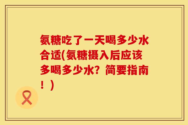 氨糖吃了一天喝多少水合适(氨糖摄入后应该多喝多少水？简要指南！)