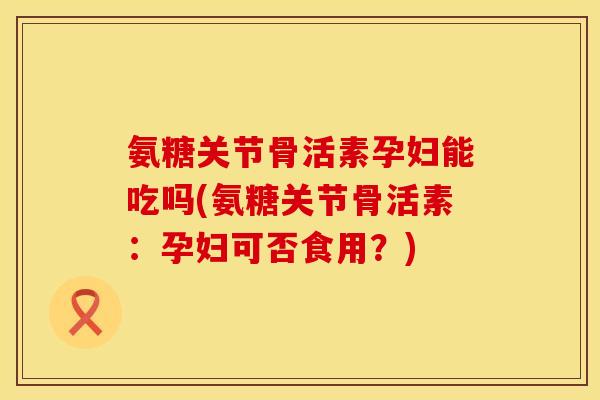 氨糖关节骨活素孕妇能吃吗(氨糖关节骨活素：孕妇可否食用？)