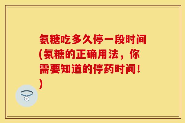 氨糖吃多久停一段时间(氨糖的正确用法，你需要知道的停药时间！)