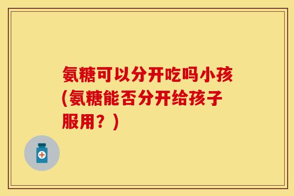 氨糖可以分开吃吗小孩(氨糖能否分开给孩子服用？)
