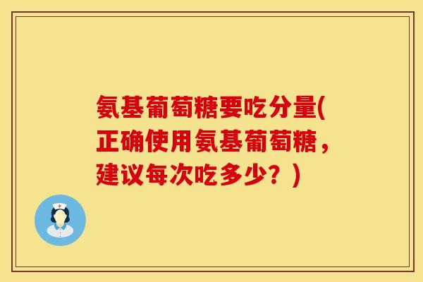氨基葡萄糖要吃分量(正确使用氨基葡萄糖，建议每次吃多少？)
