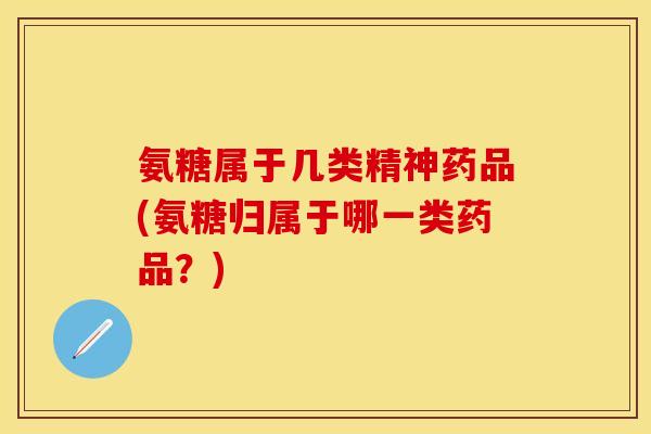 氨糖属于几类精神药品(氨糖归属于哪一类药品？)