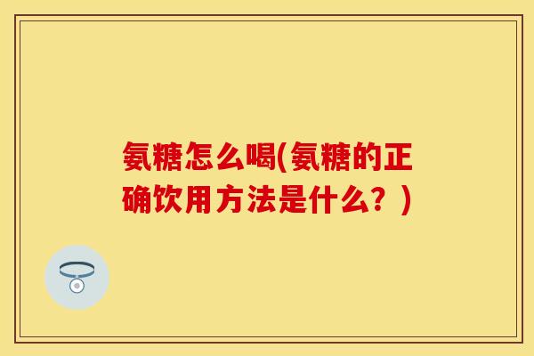 氨糖怎么喝(氨糖的正确饮用方法是什么？)