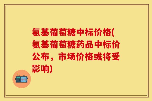 氨基葡萄糖中标价格(氨基葡萄糖药品中标价公布，市场价格或将受影响)
