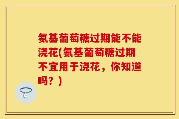 氨基葡萄糖过期能不能浇花(氨基葡萄糖过期不宜用于浇花，你知道吗？)
