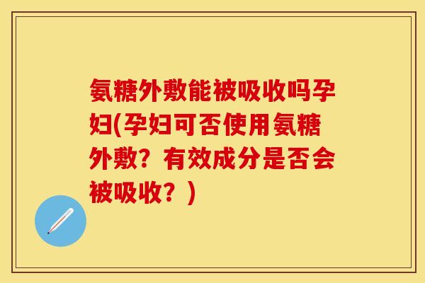氨糖外敷能被吸收吗孕妇(孕妇可否使用氨糖外敷？有效成分是否会被吸收？)