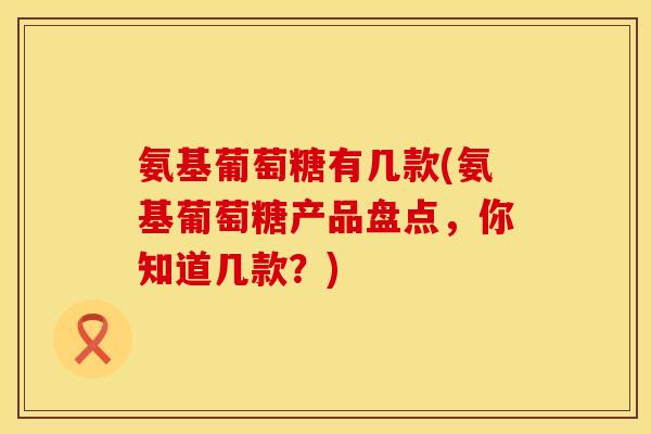 氨基葡萄糖有几款(氨基葡萄糖产品盘点，你知道几款？)