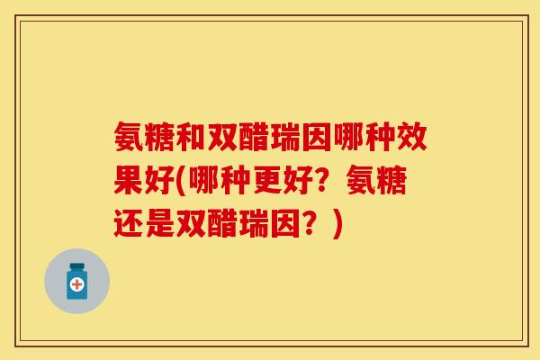 氨糖和双醋瑞因哪种效果好(哪种更好？氨糖还是双醋瑞因？)