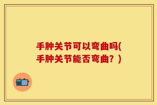 手肿关节可以弯曲吗(手肿关节能否弯曲？)