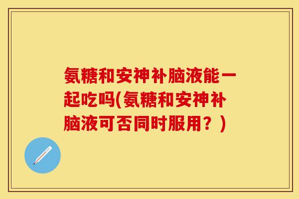 氨糖和安神补脑液能一起吃吗(氨糖和安神补脑液可否同时服用？)