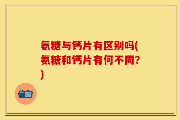 氨糖与钙片有区别吗(氨糖和钙片有何不同？)