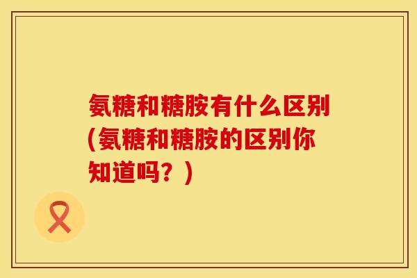 氨糖和糖胺有什么区别(氨糖和糖胺的区别你知道吗？)