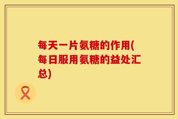 每天一片氨糖的作用(每日服用氨糖的益处汇总)