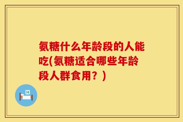 氨糖什么年龄段的人能吃(氨糖适合哪些年龄段人群食用?) 氨糖什么年龄段的人能吃(氨糖适合哪些年龄段人群食用?)