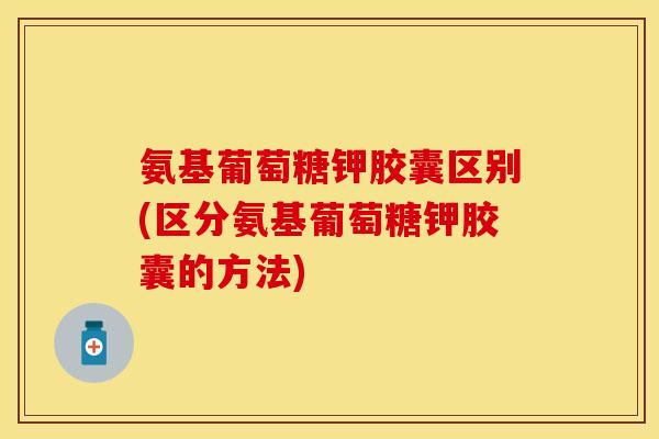 氨基葡萄糖钾胶囊区别(区分氨基葡萄糖钾胶囊的方法)