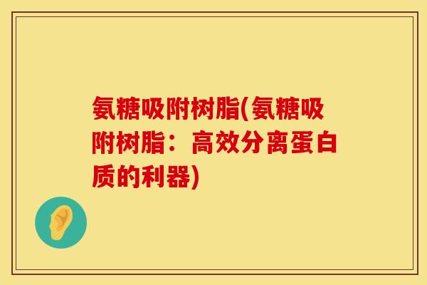 氨糖吸附树脂(氨糖吸附树脂：高效分离蛋白质的利器)