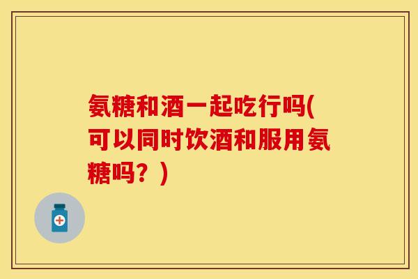 氨糖和酒一起吃行吗(可以同时饮酒和服用氨糖吗？)