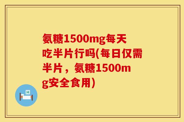 氨糖1500mg每天吃半片行吗(每日仅需半片，氨糖1500mg安全食用)