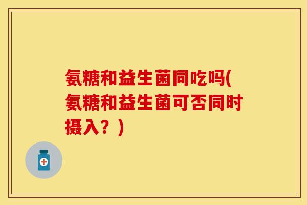 氨糖和益生菌同吃吗(氨糖和益生菌可否同时摄入？)