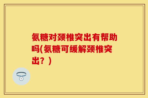 氨糖对颈椎突出有帮助吗(氨糖可缓解颈椎突出？)