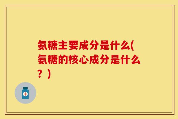 氨糖主要成分是什么(氨糖的核心成分是什么？)