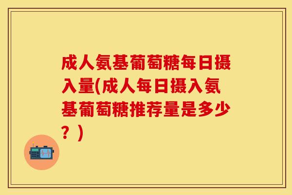 成人氨基葡萄糖每日摄入量(成人每日摄入氨基葡萄糖推荐量是多少？)