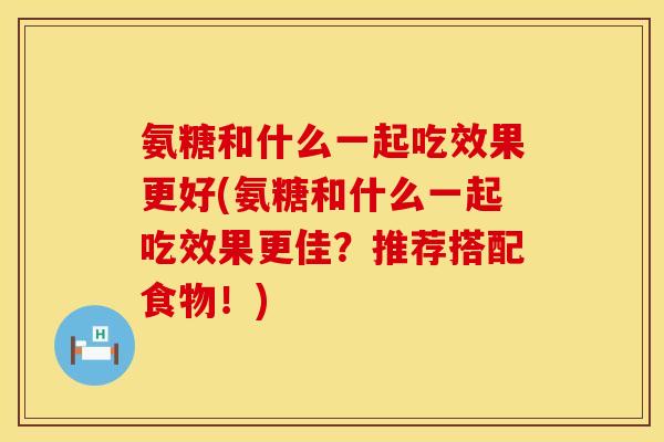 氨糖和什么一起吃效果更好(氨糖和什么一起吃效果更佳？推荐搭配食物！)