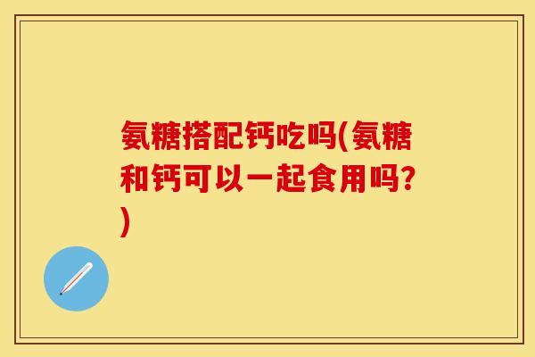 氨糖搭配钙吃吗(氨糖和钙可以一起食用吗？)