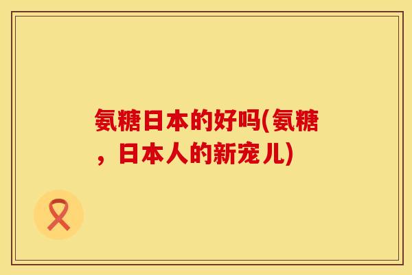 氨糖日本的好吗(氨糖，日本人的新宠儿)