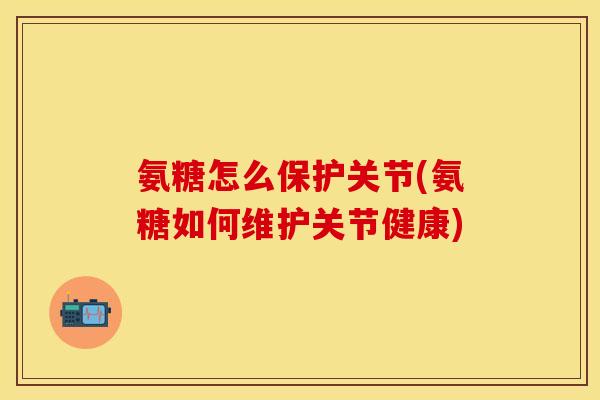氨糖怎么保护关节(氨糖如何维护关节健康)