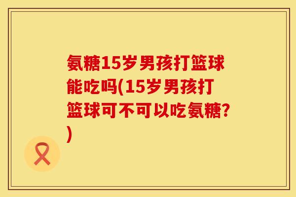 氨糖15岁男孩打篮球能吃吗(15岁男孩打篮球可不可以吃氨糖？)