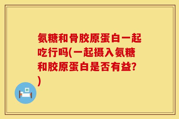 氨糖和骨胶原蛋白一起吃行吗(一起摄入氨糖和胶原蛋白是否有益？)