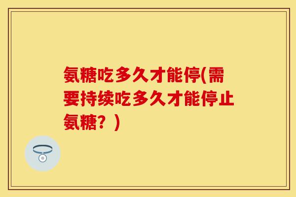 氨糖吃多久才能停(需要持续吃多久才能停止氨糖？)