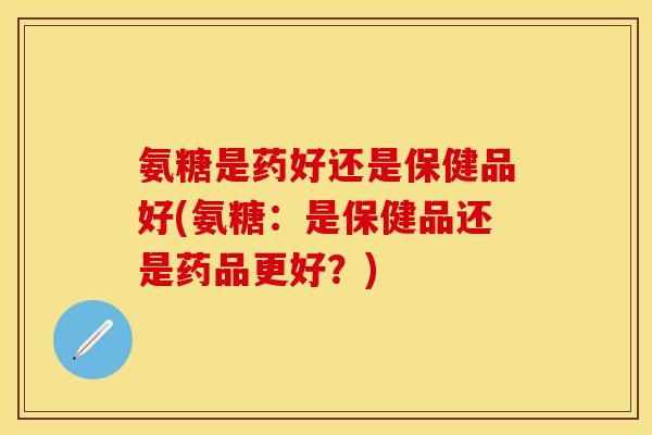 氨糖是药好还是保健品好(氨糖：是保健品还是药品更好？)