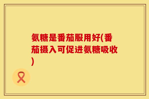 氨糖是番茄服用好(番茄摄入可促进氨糖吸收) 氨糖是番茄服用好(番茄摄入可促进氨糖吸收)