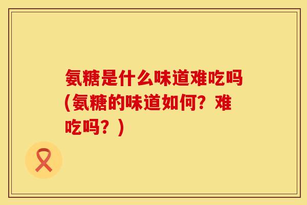 氨糖是什么味道难吃吗(氨糖的味道如何？难吃吗？)
