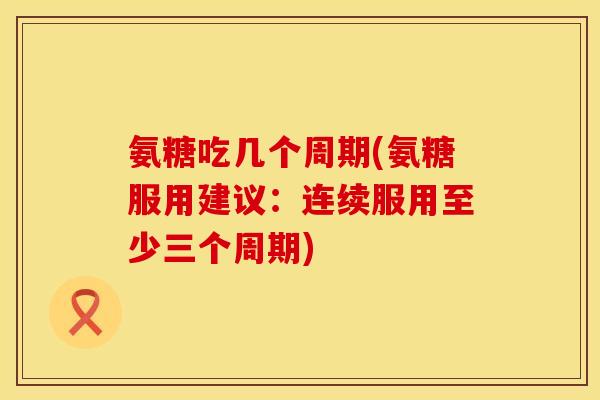 氨糖吃几个周期(氨糖服用建议：连续服用至少三个周期)