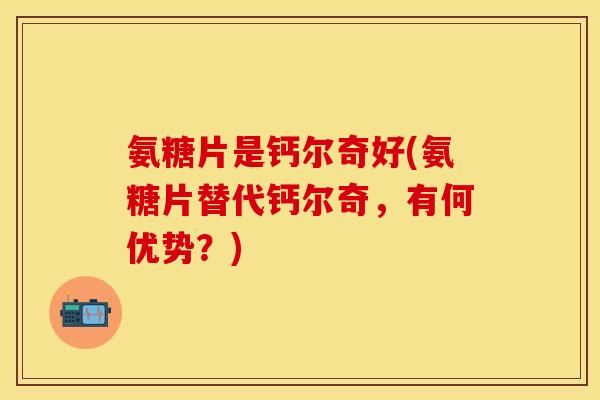 氨糖片是钙尔奇好(氨糖片替代钙尔奇，有何优势？)