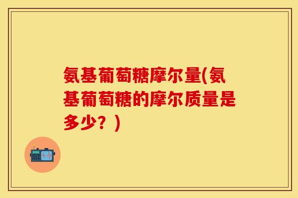 氨基葡萄糖摩尔量(氨基葡萄糖的摩尔质量是多少？)