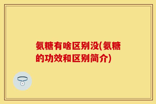 氨糖有啥区别没(氨糖的功效和区别简介)