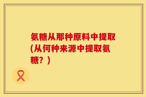 氨糖从那种原料中提取(从何种来源中提取氨糖？)