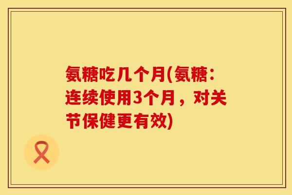 氨糖吃几个月(氨糖：连续使用3个月，对关节保健更有效)