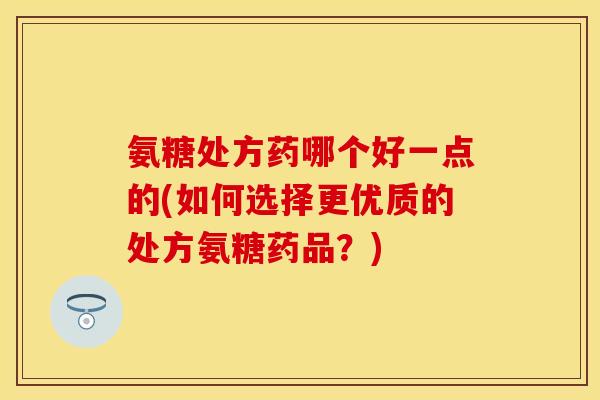 氨糖处方药哪个好一点的(如何选择更优质的处方氨糖药品？)