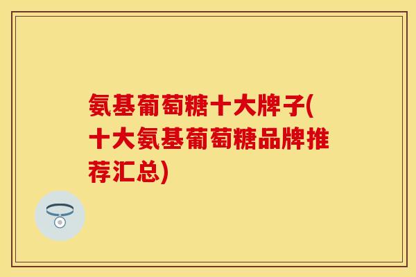 氨基葡萄糖十大牌子(十大氨基葡萄糖品牌推荐汇总)