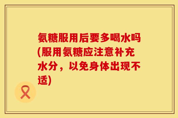 氨糖服用后要多喝水吗(服用氨糖应注意补充水分，以免身体出现不适)
