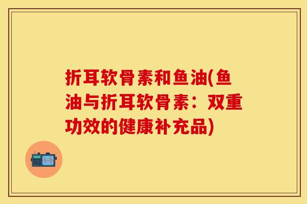 折耳软骨素和鱼油(鱼油与折耳软骨素：双重功效的健康补充品)
