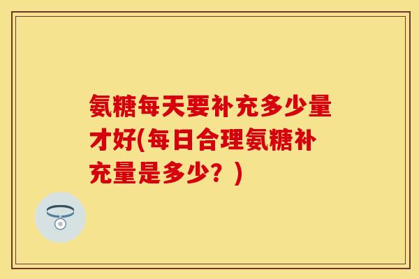 氨糖每天要补充多少量才好(每日合理氨糖补充量是多少？)