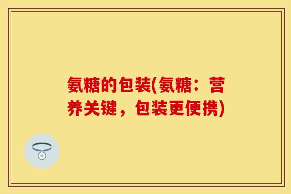 氨糖的包装(氨糖：营养关键，包装更便携)