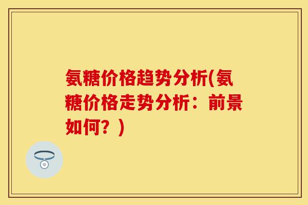 氨糖价格趋势分析(氨糖价格走势分析:前景如何?) 氨糖价格趋势分析(氨糖价格走势分析:前景如何?)